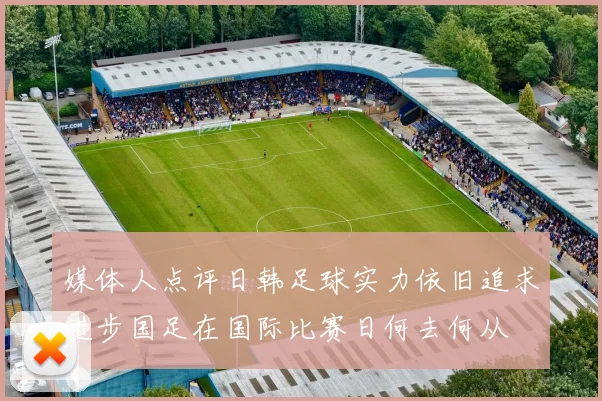 媒体人点评日韩足球实力依旧追求进步国足在国际比赛日何去何从