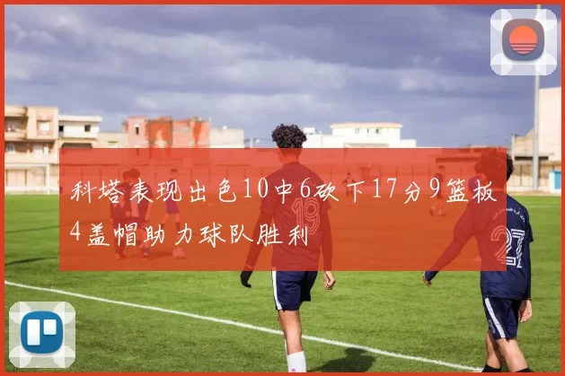 科塔表现出色10中6砍下17分9篮板4盖帽助力球队胜利