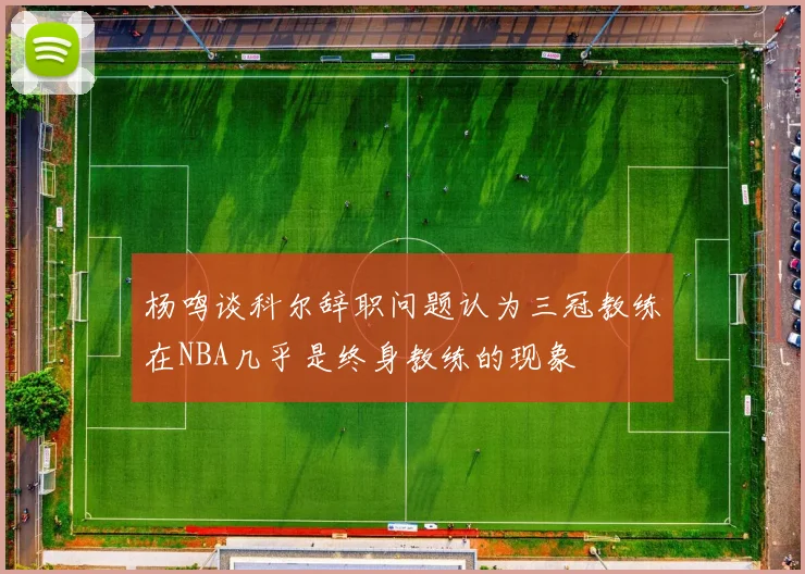 杨鸣谈科尔辞职问题认为三冠教练在NBA几乎是终身教练的现象