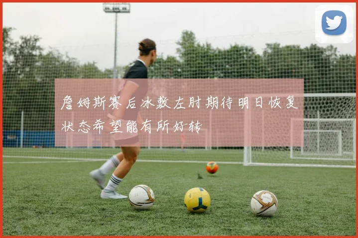 詹姆斯赛后冰敷左肘期待明日恢复状态希望能有所好转