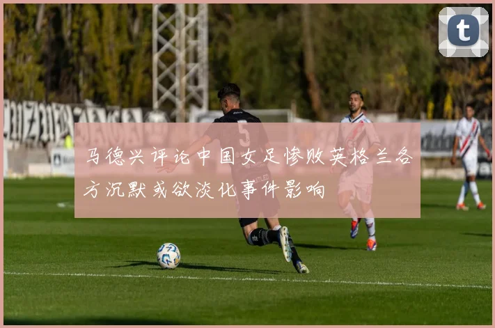 马德兴评论中国女足惨败英格兰各方沉默或欲淡化事件影响