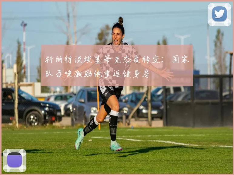 科纳特谈埃基蒂克态度转变：国家队召唤激励他重返健身房