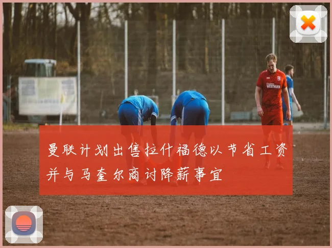 曼联计划出售拉什福德以节省工资并与马奎尔商讨降薪事宜
