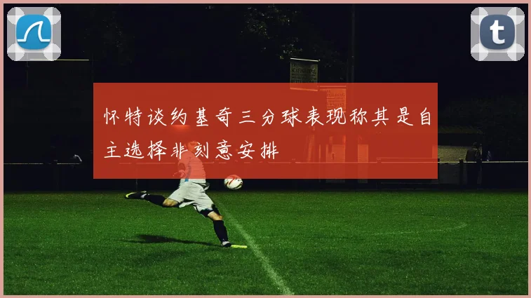 怀特谈约基奇三分球表现称其是自主选择非刻意安排