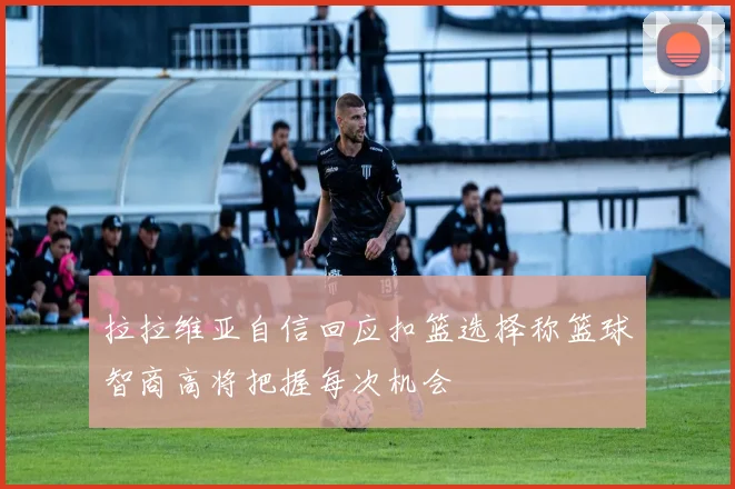 拉拉维亚自信回应扣篮选择称篮球智商高将把握每次机会