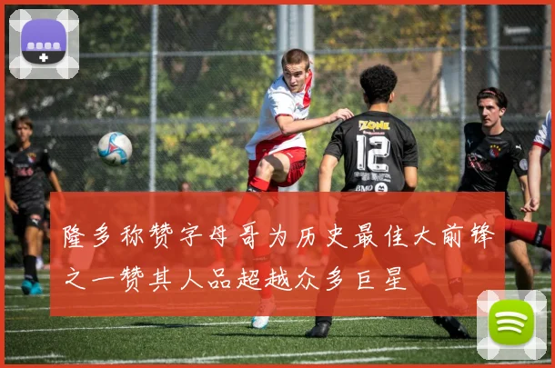 隆多称赞字母哥为历史最佳大前锋之一赞其人品超越众多巨星