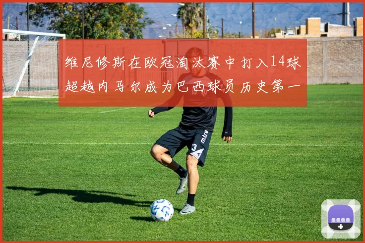 维尼修斯在欧冠淘汰赛中打入14球超越内马尔成为巴西球员历史第一人