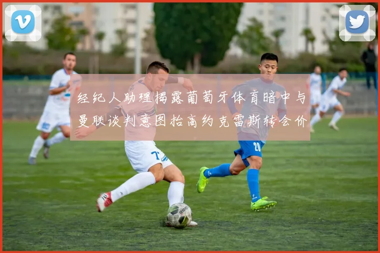经纪人助理揭露葡萄牙体育暗中与曼联谈判意图抬高约克雷斯转会价格