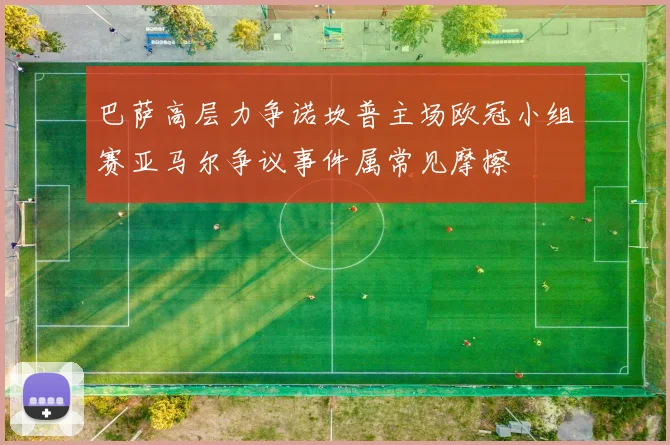 巴萨高层力争诺坎普主场欧冠小组赛亚马尔争议事件属常见摩擦