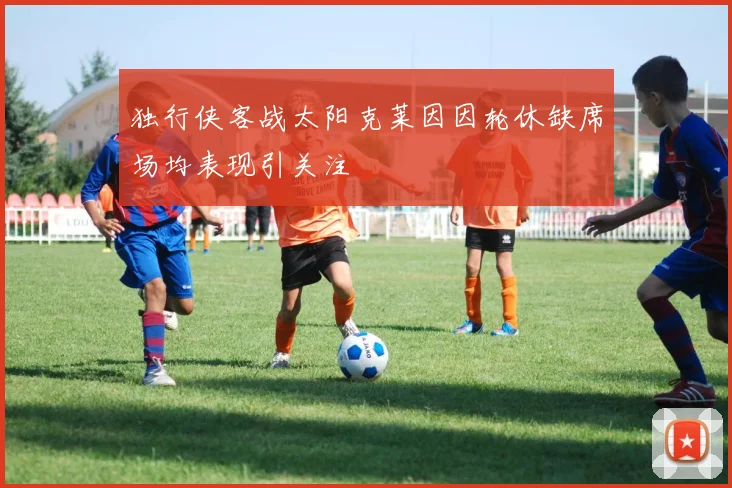 独行侠客战太阳克莱因因轮休缺席场均表现引关注