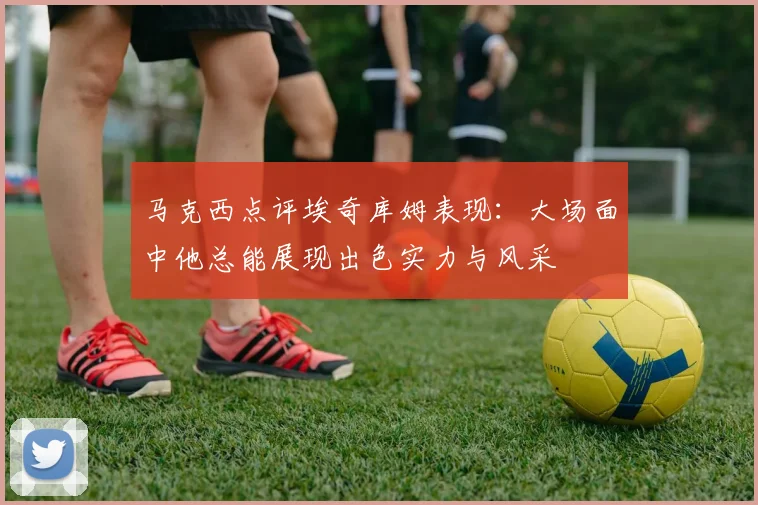 马克西点评埃奇库姆表现：大场面中他总能展现出色实力与风采