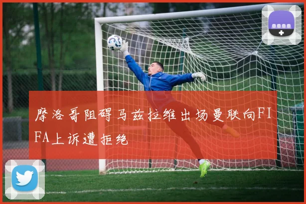 摩洛哥阻碍马兹拉维出场曼联向FIFA上诉遭拒绝