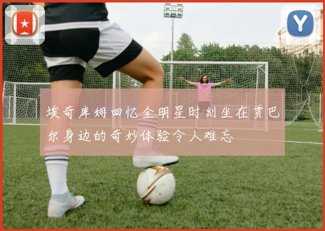埃奇库姆回忆全明星时刻坐在贾巴尔身边的奇妙体验令人难忘
