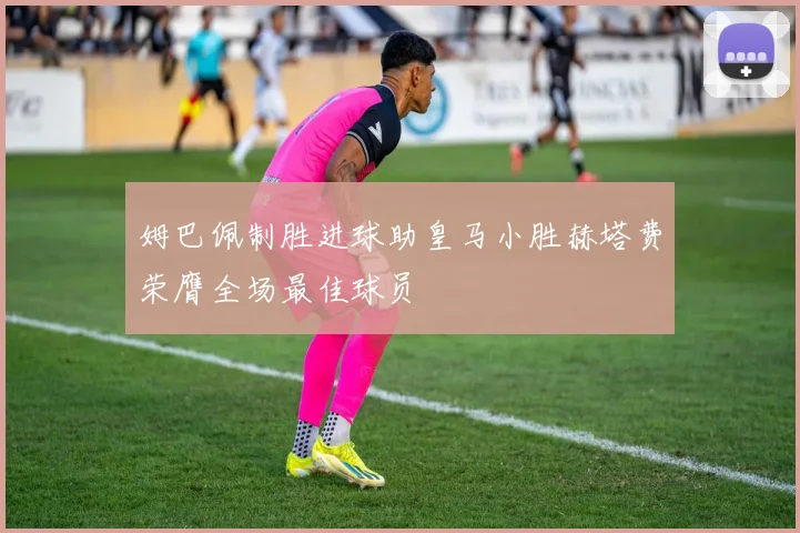 姆巴佩制胜进球助皇马小胜赫塔费荣膺全场最佳球员