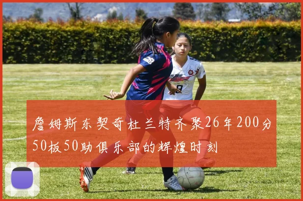 詹姆斯东契奇杜兰特齐聚26年200分50板50助俱乐部的辉煌时刻